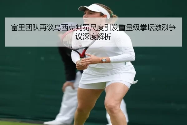 富里团队再谈乌西克判罚尺度引发重量级拳坛激烈争议深度解析
